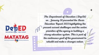 The Department of Education (DepEd)
on , January 30 presented the Basic
Education Report 2023 highlighting the
present current challenges and the sector
priorities of the agency in building a
strong education system. This is part of
the continuous goal of the government to
rebuild and make a stronger nation.
 