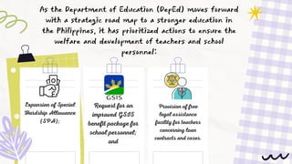 As the Department of Education (DepEd) moves forward
with a strategic road map to a stronger education in
the Philippines, it has prioritized actions to ensure the
welfare and development of teachers and school
personnel:
Expansion of Special
Hardship Allowance
(SPA);
Request for an
improved GSIS
benefit package for
school personnel;
and
Provision of free
legal assistance
facility for teachers
concerning loan
contracts and cases.
 