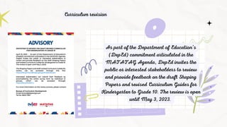 As part of the Department of Education’s
(DepEd) commitment articulated in the
MATATAG Agenda, DepEd invites the
public or interested stakeholders to review
and provide feedback on the draft Shaping
Papers and revised Curriculum Guides for
Kindergarten to Grade 10. The review is open
until May 3, 2023.
Curriculum revision
 