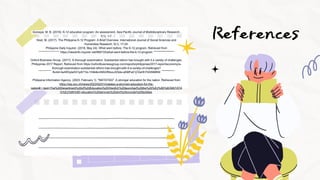 References
Gorospe, M. B. (2019). K-12 education program: An assessment. Asia Pacific Journal of Multidisciplinary Research,
7(1), 1-7.
Noel, M. (2017). The Philippine K-12 Program: A Brief Overview. International Journal of Social Sciences and
Humanities Research, 5(1), 17-24.
Philippine Daily Inquirer. (2018, May 24). What went before: The K-12 program. Retrieved from
https://newsinfo.inquirer.net/980733/what-went-before-the-k-12-program
Oxford Business Group. (2017). A thorough examination: Substantial reform has brought with it a variety of challenges.
Philippines 2017 Report. Retrieved from https://oxfordbusinessgroup.com/reports/philippines/2017-report/economy/a-
thorough-examination-substantial-reform-has-brought-with-it-a-variety-of-challenges?
fbclid=IwAR3ylaXl31pS71bL1H4ktkmNSGRtiizxJXSde-qKMFe01j7ZeHhYhDINMKM
Philippine Information Agency. (2023, February 1). "MATATAG": A stronger education for the nation. Retrieved from
https://pia.gov.ph/news/2023/02/01/matatag-a-stronger-education-for-the-
nation#:~:text=The%20Department%20of%20Education%20(DepEd)%20launched%20the%20%E2%80%9CMATATA
G%E2%80%9D,education%20services%20and%20provide%20facilities.
 