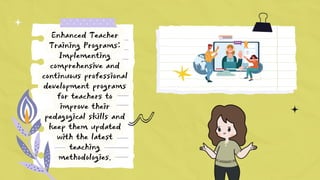 Enhanced Teacher
Training Programs:
Implementing
comprehensive and
continuous professional
development programs
for teachers to
improve their
pedagogical skills and
keep them updated
with the latest
teaching
methodologies.
 