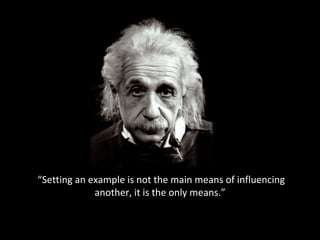 “ Setting an example is not the main means of influencing another, it is the only means.” 