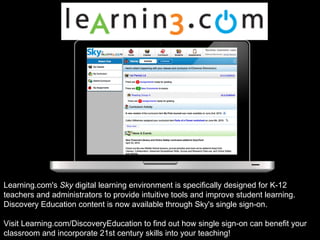 Learning.com's  Sky  digital learning environment is specifically designed for K-12 teachers and administrators to provide intuitive tools and improve student learning. Discovery Education content is now available through Sky's single sign-on.  Visit Learning.com/DiscoveryEducation to find out how single sign-on can benefit your classroom and incorporate 21st century skills into your teaching!  