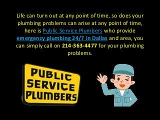 Life can turn out at any point of time, so does your
plumbing problems can arise at any point of time,
here is Public Service Plumbers who provide
emergency plumbing 24/7 in Dallas and area, you
can simply call on 214-363-4477 for your plumbing
problems.
 