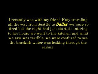 I recently was with my friend Katy traveling
all the way from Seattle to Dallas we were so
tired but the night had just started, entering
to her house we went to the kitchen and what
we saw was terrible, we were confused to see
the brackish water was leaking through the
ceiling.
 