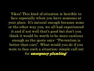 Yikes! This kind of situation is horrible to
face especially when you have someone at
your place. It’s natural enough because some
or the other way you, we all had experienced
it and if not well that’s good but don’t you
think it would be worth to be more cautious
enough as the quote says- “Prevention is
better than cure”. What would you do if you
were to face such a situation; simple call out
for emergency plumbing?
 