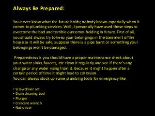Always Be Prepared:
You never know what the future holds; nobody knows especially when it
comes to plumbing services. Well, I personally have used these steps to
overcome the bad and terrible outcomes holding in future. First of all,
you should always try to keep your belongings in the basement of the
house as it will be safe, suppose there is a pipe burst or something your
belongings won’t be damaged.
Preparedness is you should have a proper maintenance check about
your water sinks, faucets, etc clean it regularly and see if there’s any
change or any water rising from it. Because it might happen after a
certain period of time it might lead to corrosion.
You can always stock up some plumbing tools for emergency like
• Screwdriver set
• Drain cleaning tool
• Plunger
• Crescent wrench
• Nut-driver
 