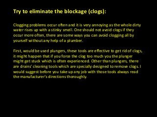 Try to eliminate the blockage (clogs):
Clogging problems occur often and it is very annoying as the whole dirty
water rises up with a stinky smell. One should not avoid clogs if they
occur more often, there are some ways you can avoid clogging all by
yourself without any help of a plumber.
First, would be used plungers, these tools are effective to get rid of clogs,
it might happen that if you force the clog too much you the plunger
might get stuck which is often experienced. Other than plungers, there
are drains’ cleaning tools which are specially designed to remove clogs. I
would suggest before you take up any job with those tools always read
the manufacturer's directions thoroughly.
 