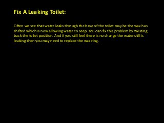Fix A Leaking Toilet:
Often we see that water leaks through the base of the toilet may be the wax has
shifted which is now allowing water to seep. You can fix this problem by twisting
back the toilet position. And if you still feel there is no change the water still is
leaking then you may need to replace the wax ring.
 
