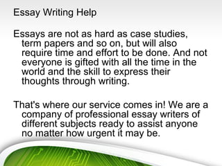 Essay Writing Help
Essays are not as hard as case studies,
term papers and so on, but will also
require time and effort to be done. And not
everyone is gifted with all the time in the
world and the skill to express their
thoughts through writing.
That's where our service comes in! We are a
company of professional essay writers of
different subjects ready to assist anyone
no matter how urgent it may be.
 