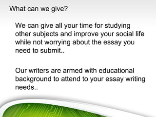 What can we give?
We can give all your time for studying
other subjects and improve your social life
while not worrying about the essay you
need to submit..
Our writers are armed with educational
background to attend to your essay writing
needs..
 