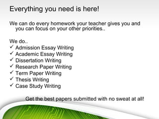 Everything you need is here!
We can do every homework your teacher gives you and
you can focus on your other priorities..
We do..
 Admission Essay Writing
 Academic Essay Writing
 Dissertation Writing
 Research Paper Writing
 Term Paper Writing
 Thesis Writing
 Case Study Writing
Get the best papers submitted with no sweat at all!
 