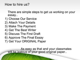 How to hire us?
There are simple steps to get us working on your
essay..
1) Choose Our Service
2) Attach Your Details
3) Make The Payment
4) Get The Best Writer
5) Discuss The First Draft
6) Approve The Final Essay
7) Get Your ORIGINAL Paper
As easy as that and your classmates
will be jealous of your good original paper..
 