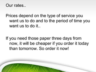 Our rates..
Prices depend on the type of service you
want us to do and to the period of time you
want us to do it..
If you need those paper three days from
now, it will be cheaper if you order it today
than tomorrow. So order it now!
 