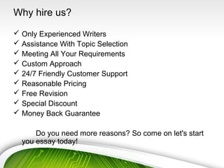 Why hire us?
 Only Experienced Writers
 Assistance With Topic Selection
 Meeting All Your Requirements
 Custom Approach
 24/7 Friendly Customer Support
 Reasonable Pricing
 Free Revision
 Special Discount
 Money Back Guarantee
Do you need more reasons? So come on let's start
you essay today!
 