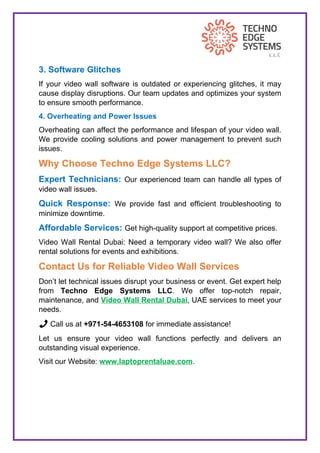 3. Software Glitches
If your video wall software is outdated or experiencing glitches, it may
cause display disruptions. Our team updates and optimizes your system
to ensure smooth performance.
4. Overheating and Power Issues
Overheating can affect the performance and lifespan of your video wall.
We provide cooling solutions and power management to prevent such
issues.
Why Choose Techno Edge Systems LLC?
Expert Technicians: Our experienced team can handle all types of
video wall issues.
Quick Response: We provide fast and efficient troubleshooting to
minimize downtime.
Affordable Services: Get high-quality support at competitive prices.
Video Wall Rental Dubai: Need a temporary video wall? We also offer
rental solutions for events and exhibitions.
Contact Us for Reliable Video Wall Services
Don’t let technical issues disrupt your business or event. Get expert help
from Techno Edge Systems LLC. We offer top-notch repair,
maintenance, and Video Wall Rental Dubai, UAE services to meet your
needs.
📞 Call us at +971-54-4653108 for immediate assistance!
Let us ensure your video wall functions perfectly and delivers an
outstanding visual experience.
Visit our Website: www.laptoprentaluae.com.
 