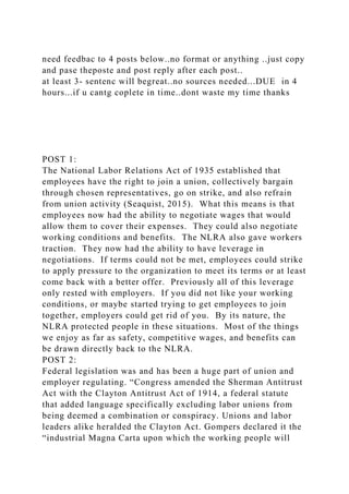 need feedbac to 4 posts below..no format or anything ..just copy
and pase theposte and post reply after each post..
at least 3- sentenc will begreat..no sources needed...DUE in 4
hours...if u cantg coplete in time..dont waste my time thanks
POST 1:
The National Labor Relations Act of 1935 established that
employees have the right to join a union, collectively bargain
through chosen representatives, go on strike, and also refrain
from union activity (Seaquist, 2015). What this means is that
employees now had the ability to negotiate wages that would
allow them to cover their expenses. They could also negotiate
working conditions and benefits. The NLRA also gave workers
traction. They now had the ability to have leverage in
negotiations. If terms could not be met, employees could strike
to apply pressure to the organization to meet its terms or at least
come back with a better offer. Previously all of this leverage
only rested with employers. If you did not like your working
conditions, or maybe started trying to get employees to join
together, employers could get rid of you. By its nature, the
NLRA protected people in these situations. Most of the things
we enjoy as far as safety, competitive wages, and benefits can
be drawn directly back to the NLRA.
POST 2:
Federal legislation was and has been a huge part of union and
employer regulating. “Congress amended the Sherman Antitrust
Act with the Clayton Antitrust Act of 1914, a federal statute
that added language specifically excluding labor unions from
being deemed a combination or conspiracy. Unions and labor
leaders alike heralded the Clayton Act. Gompers declared it the
“industrial Magna Carta upon which the working people will
 