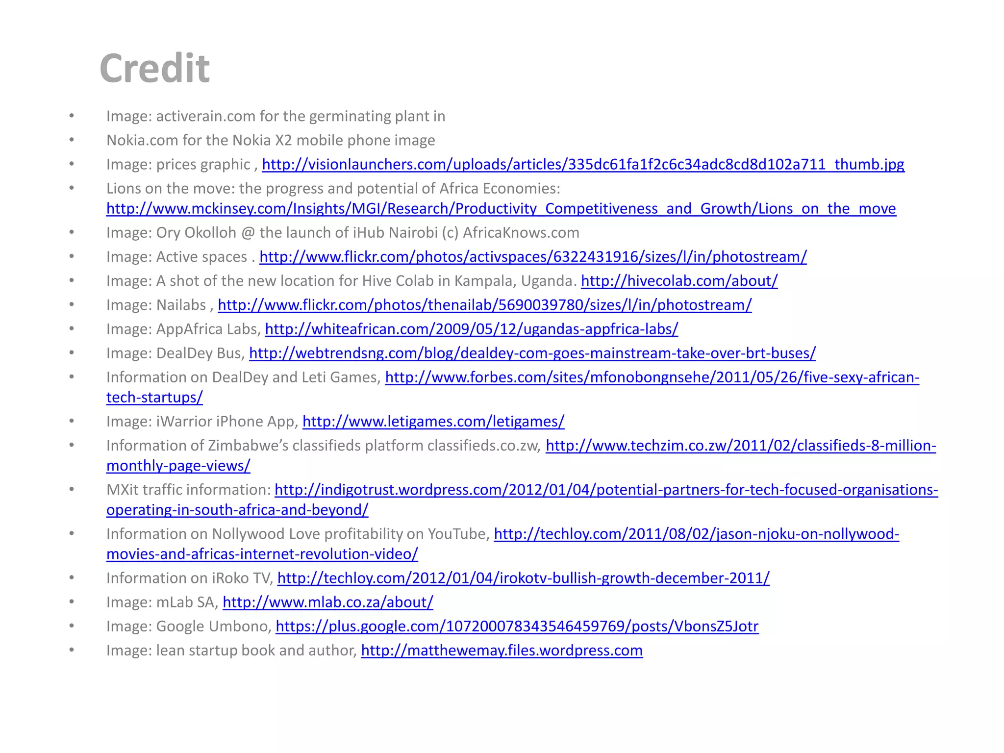 Credit
•   Image: activerain.com for the germinating plant in
•   Nokia.com for the Nokia X2 mobile phone image
•   Image: prices graphic , http://visionlaunchers.com/uploads/articles/335dc61fa1f2c6c34adc8cd8d102a711_thumb.jpg
•   Lions on the move: the progress and potential of Africa Economies:
    http://www.mckinsey.com/Insights/MGI/Research/Productivity_Competitiveness_and_Growth/Lions_on_the_move
•   Image: Ory Okolloh @ the launch of iHub Nairobi (c) AfricaKnows.com
•   Image: Active spaces . http://www.flickr.com/photos/activspaces/6322431916/sizes/l/in/photostream/
•   Image: A shot of the new location for Hive Colab in Kampala, Uganda. http://hivecolab.com/about/
•   Image: Nailabs , http://www.flickr.com/photos/thenailab/5690039780/sizes/l/in/photostream/
•   Image: AppAfrica Labs, http://whiteafrican.com/2009/05/12/ugandas-appfrica-labs/
•   Image: DealDey Bus, http://webtrendsng.com/blog/dealdey-com-goes-mainstream-take-over-brt-buses/
•   Information on DealDey and Leti Games, http://www.forbes.com/sites/mfonobongnsehe/2011/05/26/five-sexy-african-
    tech-startups/
•   Image: iWarrior iPhone App, http://www.letigames.com/letigames/
•   Information of Zimbabwe’s classifieds platform classifieds.co.zw, http://www.techzim.co.zw/2011/02/classifieds-8-million-
    monthly-page-views/
•   MXit traffic information: http://indigotrust.wordpress.com/2012/01/04/potential-partners-for-tech-focused-organisations-
    operating-in-south-africa-and-beyond/
•   Information on Nollywood Love profitability on YouTube, http://techloy.com/2011/08/02/jason-njoku-on-nollywood-
    movies-and-africas-internet-revolution-video/
•   Information on iRoko TV, http://techloy.com/2012/01/04/irokotv-bullish-growth-december-2011/
•   Image: mLab SA, http://www.mlab.co.za/about/
•   Image: Google Umbono, https://plus.google.com/107200078343546459769/posts/VbonsZ5Jotr
•   Image: lean startup book and author, http://matthewemay.files.wordpress.com
 