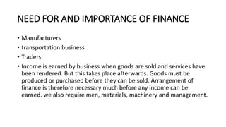 NEED FOR AND IMPORTANCE OF FINANCE
• Manufacturers
• transportation business
• Traders
• Income is earned by business when goods are sold and services have
been rendered. But this takes place afterwards. Goods must be
produced or purchased before they can be sold. Arrangement of
finance is therefore necessary much before any income can be
earned. we also require men, materials, machinery and management.
 