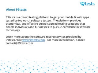 About 99tests
99tests is a crowd testing platform to get your mobile & web apps
tested by top notch software testers. The platform provides
economical, and effective crowd-sourced testing solutions that
enable individuals and businesses to pursue excellence in software
technology.
Learn more about the software testing services provided by
99tests. Visit www.99tests.com . For more information, e-mail :
contact@99tests.com
 