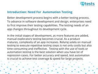 Introduction: Need For Automation Testing
Better development process begins with a better testing process.
To advance in software development and design, enterprises need
to first improve their testing capabilities. The testing needs of an
app changes throughout its development cycle.
In the initial stages of development, as more features are added,
manual exploratory testing becomes crucial. As a product
matures, complexity of an app increases. Relying solely on manual
testing to execute repetitive testing steps is not only costly but also
time consuming and ineffective. Testing with the use of tools or
automation testing is the best solution when you have lot of
regression cases. For better accuracy and speed, test automation
is crucial to achieve test coverage & speed for large projects.
 