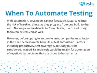 When To Automate Testing
With automation, developers can get feedbacks faster & reduce
the risk of breaking things as they progress from one build to the
next. Not only can the defects be found faster, the cost of fixing
them can be reduced as well.
However, before opting to automate tests, companies must factor
in the need & measurable benefits of test automation. Factors
including productivity, test coverage & accuracy must be
considered. A good & simple rule would be to aim for automation
of repetitive testing tasks that are prone to human error.
 