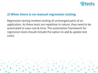 2) When there is no manual regression testing
Regression testing involves testing of unchanged parts of an
application. As these tests are repetitive in nature, they need to be
automated to save cost & time. The automation framework for
regression tests should include the option to add & update test
cases.
 