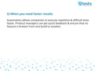 3) When you need faster results
Automation allows companies to execute repetitive & difficult tests
faster. Product managers can get quick feedback & ensure that no
feature is broken from one build to another.
 