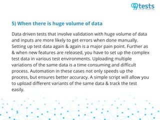 5) When there is huge volume of data
Data driven tests that involve validation with huge volume of data
and inputs are more likely to get errors when done manually.
Setting up test data again & again is a major pain point. Further as
& when new features are released, you have to set up the complex
test data in various test environments. Uploading multiple
variations of the same data is a time consuming and difficult
process. Automation in these cases not only speeds up the
process, but ensures better accuracy. A simple script will allow you
to upload different variants of the same data & track the test
easily.
 