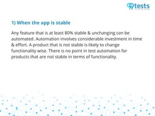 1) When the app is stable
Any feature that is at least 80% stable & unchanging can be
automated. Automation involves considerable investment in time
& effort. A product that is not stable is likely to change
functionality wise. There is no point in test automation for
products that are not stable in terms of functionality.
 