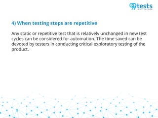 4) When testing steps are repetitive
Any static or repetitive test that is relatively unchanged in new test
cycles can be considered for automation. The time saved can be
devoted by testers in conducting critical exploratory testing of the
product.
 