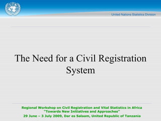 Regional Workshop on Civil Registration and Vital Statistics in Africa
“Towards New Initiatives and Approaches”
29 June – 3 July 2009, Dar es Salaam, United Republic of Tanzania
The Need for a Civil Registration
System
 