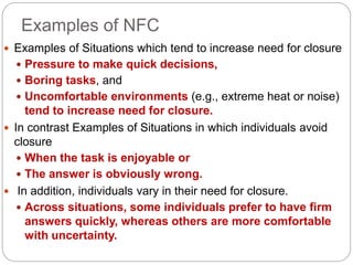 Examples of NFC
 Examples of Situations which tend to increase need for closure
 Pressure to make quick decisions,
 Boring tasks, and
 Uncomfortable environments (e.g., extreme heat or noise)
tend to increase need for closure.
 In contrast Examples of Situations in which individuals avoid
closure
 When the task is enjoyable or
 The answer is obviously wrong.
 In addition, individuals vary in their need for closure.
 Across situations, some individuals prefer to have firm
answers quickly, whereas others are more comfortable
with uncertainty.
 