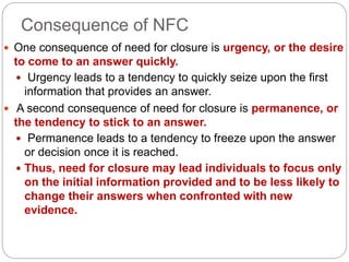Consequence of NFC
 One consequence of need for closure is urgency, or the desire
to come to an answer quickly.
 Urgency leads to a tendency to quickly seize upon the first
information that provides an answer.
 A second consequence of need for closure is permanence, or
the tendency to stick to an answer.
 Permanence leads to a tendency to freeze upon the answer
or decision once it is reached.
 Thus, need for closure may lead individuals to focus only
on the initial information provided and to be less likely to
change their answers when confronted with new
evidence.
 