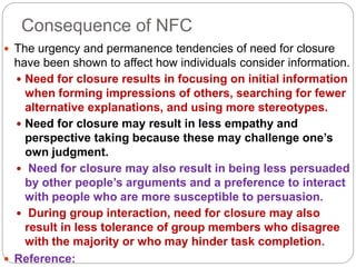 Consequence of NFC
 The urgency and permanence tendencies of need for closure
have been shown to affect how individuals consider information.
 Need for closure results in focusing on initial information
when forming impressions of others, searching for fewer
alternative explanations, and using more stereotypes.
 Need for closure may result in less empathy and
perspective taking because these may challenge one’s
own judgment.
 Need for closure may also result in being less persuaded
by other people’s arguments and a preference to interact
with people who are more susceptible to persuasion.
 During group interaction, need for closure may also
result in less tolerance of group members who disagree
with the majority or who may hinder task completion.
 Reference:
 