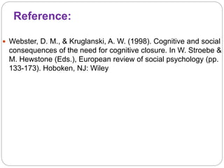 Reference:
 Webster, D. M., & Kruglanski, A. W. (1998). Cognitive and social
consequences of the need for cognitive closure. In W. Stroebe &
M. Hewstone (Eds.), European review of social psychology (pp.
133-173). Hoboken, NJ: Wiley
 