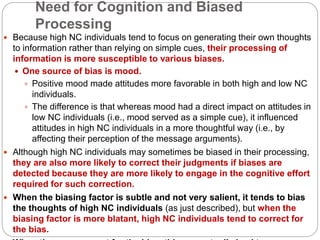 Need for Cognition and Biased
Processing
 Because high NC individuals tend to focus on generating their own thoughts
to information rather than relying on simple cues, their processing of
information is more susceptible to various biases.
 One source of bias is mood.
 Positive mood made attitudes more favorable in both high and low NC
individuals.
 The difference is that whereas mood had a direct impact on attitudes in
low NC individuals (i.e., mood served as a simple cue), it influenced
attitudes in high NC individuals in a more thoughtful way (i.e., by
affecting their perception of the message arguments).
 Although high NC individuals may sometimes be biased in their processing,
they are also more likely to correct their judgments if biases are
detected because they are more likely to engage in the cognitive effort
required for such correction.
 When the biasing factor is subtle and not very salient, it tends to bias
the thoughts of high NC individuals (as just described), but when the
biasing factor is more blatant, high NC individuals tend to correct for
the bias.
 