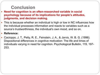 Conclusion
 Need for cognition is an often-researched variable in social
psychology because of its implications for people’s attitudes,
judgments, and decision making.
 This is because whether an individual is high or low in NC influences how
the individual processes information and reacts to variables such as a
source’s trustworthiness, the individual’s own mood, and so on.
 Reference:
 Cacioppo, J. T., Petty, R. E., Feinstein, J. A., & Jarvis, W. B. G. (1996).
Dispositional differences in cognitive motivation: The life and times of
individuals varying in need for cognition. Psychological Bulletin, 119, 197-
253.
 