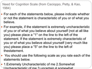 Need for Cognition Scale (from Cacioppo, Petty, & Kao,
1984)
 For each of the statements below, please indicate whether
or not the statement is characteristic of you or of what you
believe.
 For example, if the statement is extremely uncharacteristic
of you or of what you believe about yourself (not at all like
you) please place a "1" on the line to the left of the
statement. If the statement is extremely characteristic of
you or of what you believe about yourself (very much like
you) please place a "5" on the line to the left of
thestatement.
 You should use the following scale as you rate each of the
statements below.
 1.Extremely Uncharacteristic of me 2.Somewhat
 