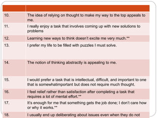 10. The idea of relying on thought to make my way to the top appeals to
me.
11. I really enjoy a task that involves coming up with new solutions to
problems
12. Learning new ways to think doesn’t excite me very much.**
13. I prefer my life to be filled with puzzles I must solve.
14. The notion of thinking abstractly is appealing to me.
15. I would prefer a task that is intellectual, difficult, and important to one
that is somewhatimportant but does not require much thought.
16. I feel relief rather than satisfaction after completing a task that
requires a lot of mental effort.**
17. It’s enough for me that something gets the job done; I don’t care how
or why it works.**
18. I usually end up deliberating about issues even when they do not
 