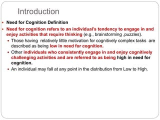 Introduction
 Need for Cognition Definition
 Need for cognition refers to an individual’s tendency to engage in and
enjoy activities that require thinking (e.g., brainstorming ,puzzles).
 Those having relatively little motivation for cognitively complex tasks are
described as being low in need for cognition.
 Other individuals who consistently engage in and enjoy cognitively
challenging activities and are referred to as being high in need for
cognition.
 An individual may fall at any point in the distribution from Low to High.
 