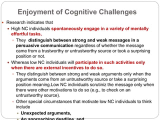 Enjoyment of Cognitive Challenges
 Research indicates that
 High NC individuals spontaneously engage in a variety of mentally
effortful tasks,
 They distinguish between strong and weak messages in a
persuasive communication regardless of whether the message
came from a trustworthy or untrustworthy source or took a surprising
position or not.
 Whereas low NC individuals will participate in such activities only
when there are external incentives to do so.
 They distinguish between strong and weak arguments only when the
arguments come from an untrustworthy source or take a surprising
position meaning.Low NC individuals scrutiniz the message only when
there were other motivations to do so (e.g., to check on an
untrustworthy source).
 Other special circumstances that motivate low NC individuals to think
include
 Unexpected arguments,
 