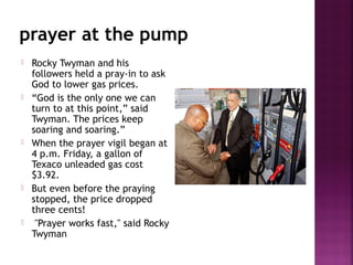 prayer at the pump
 Rocky Twyman and his
followers held a pray-in to ask
God to lower gas prices.
 “God is the only one we can
turn to at this point,” said
Twyman. The prices keep
soaring and soaring.”
 When the prayer vigil began at
4 p.m. Friday, a gallon of
Texaco unleaded gas cost
$3.92.
 But even before the praying
stopped, the price dropped
three cents!
 "Prayer works fast," said Rocky
Twyman
 