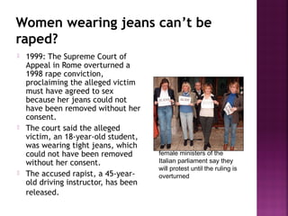 Women wearing jeans can’t be
raped?
 1999: The Supreme Court of
Appeal in Rome overturned a
1998 rape conviction,
proclaiming the alleged victim
must have agreed to sex
because her jeans could not
have been removed without her
consent.
 The court said the alleged
victim, an 18-year-old student,
was wearing tight jeans, which
could not have been removed
without her consent.
 The accused rapist, a 45-year-
old driving instructor, has been
released.
female ministers of the
Italian parliament say they
will protest until the ruling is
overturned
 