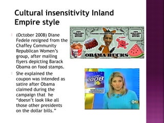 Cultural insensitivity Inland
Empire style
 (October 2008) Diane
Fedele resigned from the
Chaffey Community
Republican Women’s
group, after mailing
flyers depicting Barack
Obama on food stamps.
 She explained the
coupon was intended as
satire after Obama
claimed during the
campaign that he
“doesn’t look like all
those other presidents
on the dollar bills.”
 