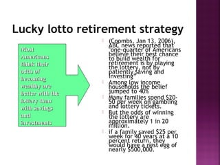 MostMost
AmericansAmericans
think theirthink their
odds ofodds of
becomingbecoming
wealthy arewealthy are
better with thebetter with the
lottery thanlottery than
with savingswith savings
andand
investmentsinvestments
Lucky lotto retirement strategy
 (Coombs, Jan 13, 2006),
ABC news reported that
"one-quarter of Americans
believe their best chance
to build wealth for
retirement is by playing
the lottery, not by
patiently saving and
investing”
 Among low income
households the belief
jumped to 40%
 Many families spend $20-
50 per week on gambling
and lottery tickets.
 But the odds of winning
the lottery are
approximately 1 in 20
million.
 if a family saved $25 per
week for 40 years at a 10
percent return, they
would have a nest egg of
nearly $500,000.
 