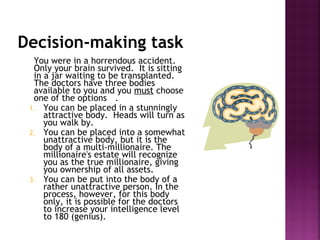 Decision-making task
You were in a horrendous accident.
Only your brain survived. It is sitting
in a jar waiting to be transplanted.
The doctors have three bodies
available to you and you must choose
one of the options .
1. You can be placed in a stunningly
attractive body. Heads will turn as
you walk by.
2. You can be placed into a somewhat
unattractive body, but it is the
body of a multi-millionaire. The
millionaire's estate will recognize
you as the true millionaire, giving
you ownership of all assets.
3. You can be put into the body of a
rather unattractive person. In the
process, however, for this body
only, it is possible for the doctors
to increase your intelligence level
to 180 (genius).
 