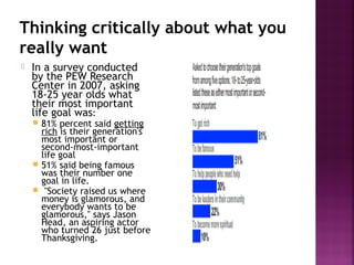 Thinking critically about what you
really want
 In a survey conducted
by the PEW Research
Center in 2007, asking
18-25 year olds what
their most important
life goal was:
 81% percent said getting
rich is their generation's
most important or
second-most-important
life goal
 51% said being famous
was their number one
goal in life.
 "Society raised us where
money is glamorous, and
everybody wants to be
glamorous," says Jason
Head, an aspiring actor
who turned 26 just before
Thanksgiving.
 