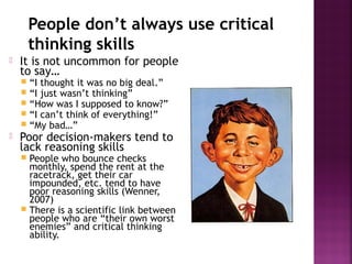 People don’t always use critical
thinking skills
 It is not uncommon for people
to say…
 “I thought it was no big deal.”
 “I just wasn’t thinking”
 “How was I supposed to know?”
 “I can’t think of everything!”
 “My bad…”
 Poor decision-makers tend to
lack reasoning skills
 People who bounce checks
monthly, spend the rent at the
racetrack, get their car
impounded, etc. tend to have
poor reasoning skills (Wenner,
2007)
 There is a scientific link between
people who are “their own worst
enemies” and critical thinking
ability.
 