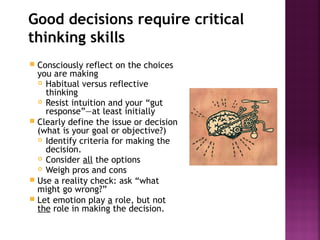 Good decisions require critical
thinking skills
 Consciously reflect on the choices
you are making
 Habitual versus reflective
thinking
 Resist intuition and your “gut
response”—at least initially
 Clearly define the issue or decision
(what is your goal or objective?)
 Identify criteria for making the
decision.
 Consider all the options
 Weigh pros and cons
 Use a reality check: ask “what
might go wrong?”
 Let emotion play a role, but not
the role in making the decision.
 